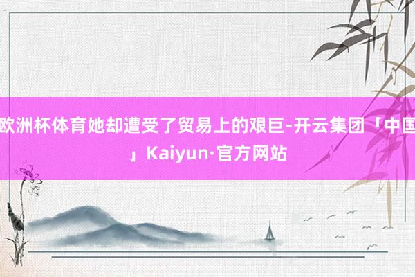 欧洲杯体育她却遭受了贸易上的艰巨-开云集团「中国」Kaiyun·官方网站