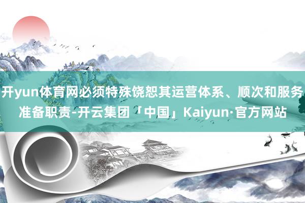 开yun体育网必须特殊饶恕其运营体系、顺次和服务准备职责-开云集团「中国」Kaiyun·官方网站