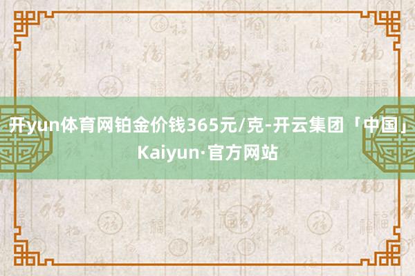 开yun体育网铂金价钱365元/克-开云集团「中国」Kaiyun·官方网站