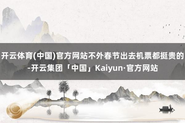 开云体育(中国)官方网站不外春节出去机票都挺贵的-开云集团「中国」Kaiyun·官方网站