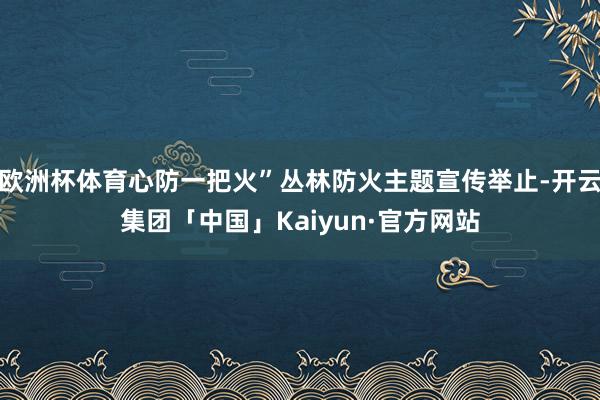 欧洲杯体育心防一把火”丛林防火主题宣传举止-开云集团「中国」Kaiyun·官方网站