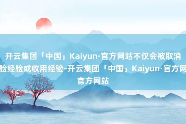 开云集团「中国」Kaiyun·官方网站不仅会被取消考验经验或收用经验-开云集团「中国」Kaiyun·官方网站