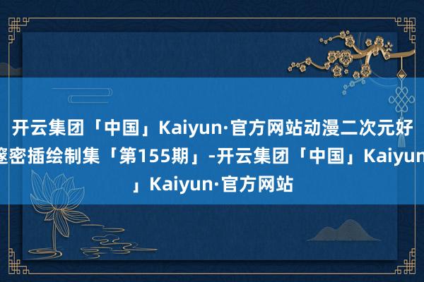 开云集团「中国」Kaiyun·官方网站动漫二次元好意思仙女邃密插绘制集「第155期」-开云集团「中国」Kaiyun·官方网站