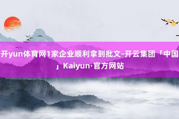 开yun体育网1家企业顺利拿到批文-开云集团「中国」Kaiyun·官方网站