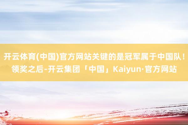 开云体育(中国)官方网站关键的是冠军属于中国队！领奖之后-开云集团「中国」Kaiyun·官方网站