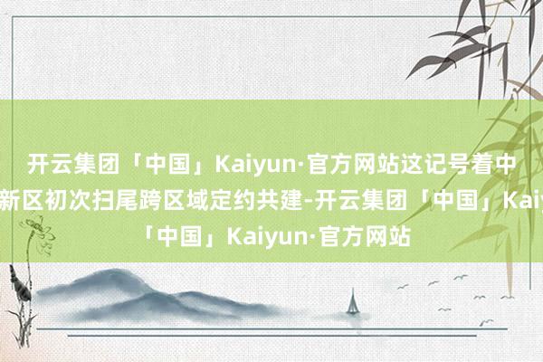 开云集团「中国」Kaiyun·官方网站这记号着中部地区国度高新区初次扫尾跨区域定约共建-开云集团「中国」Kaiyun·官方网站