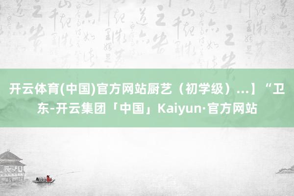 开云体育(中国)官方网站厨艺（初学级）...】“卫东-开云集团「中国」Kaiyun·官方网站
