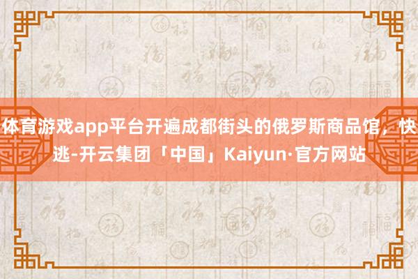 体育游戏app平台开遍成都街头的俄罗斯商品馆，快逃-开云集团「中国」Kaiyun·官方网站