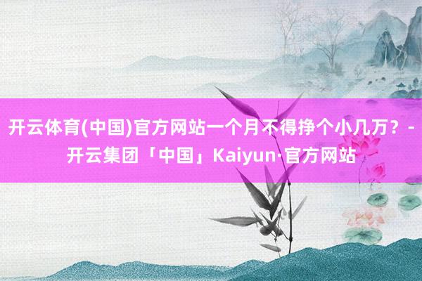 开云体育(中国)官方网站一个月不得挣个小几万？-开云集团「中国」Kaiyun·官方网站