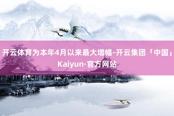 开云体育为本年4月以来最大增幅-开云集团「中国」Kaiyun·官方网站