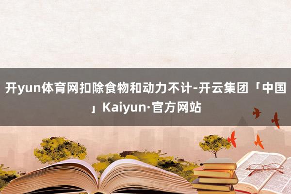 开yun体育网　　扣除食物和动力不计-开云集团「中国」Kaiyun·官方网站