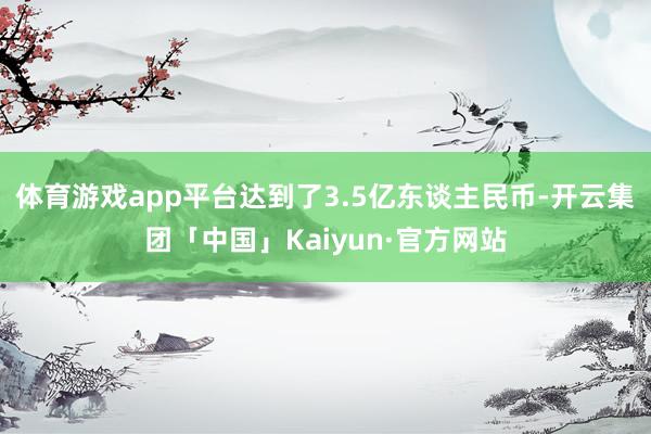 体育游戏app平台达到了3.5亿东谈主民币-开云集团「中国」Kaiyun·官方网站