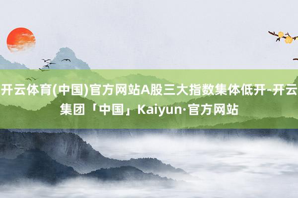开云体育(中国)官方网站A股三大指数集体低开-开云集团「中国」Kaiyun·官方网站