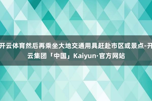开云体育然后再乘坐大地交通用具赶赴市区或景点-开云集团「中国」Kaiyun·官方网站