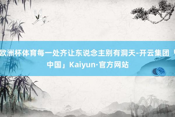 欧洲杯体育每一处齐让东说念主别有洞天-开云集团「中国」Kaiyun·官方网站