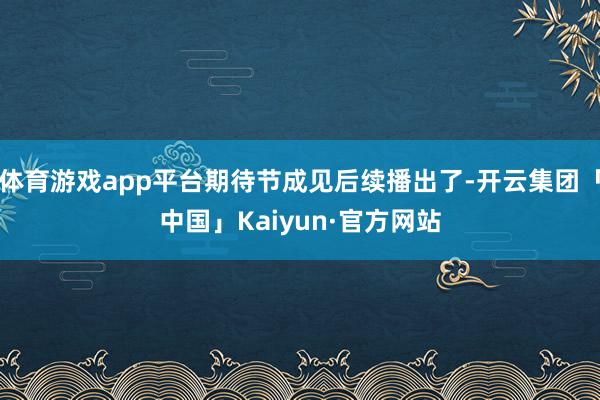 体育游戏app平台期待节成见后续播出了-开云集团「中国」Kaiyun·官方网站