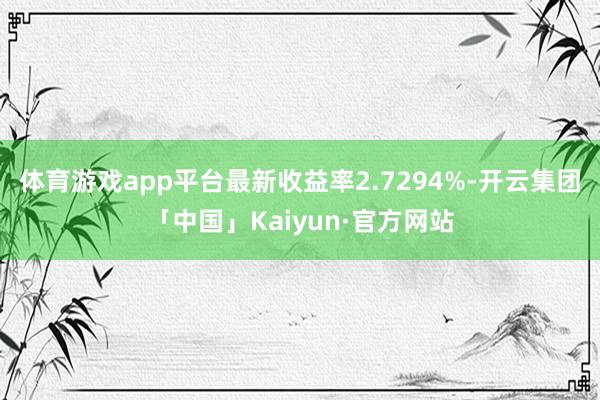 体育游戏app平台最新收益率2.7294%-开云集团「中国」Kaiyun·官方网站
