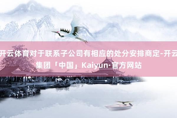 开云体育对于联系子公司有相应的处分安排商定-开云集团「中国」Kaiyun·官方网站