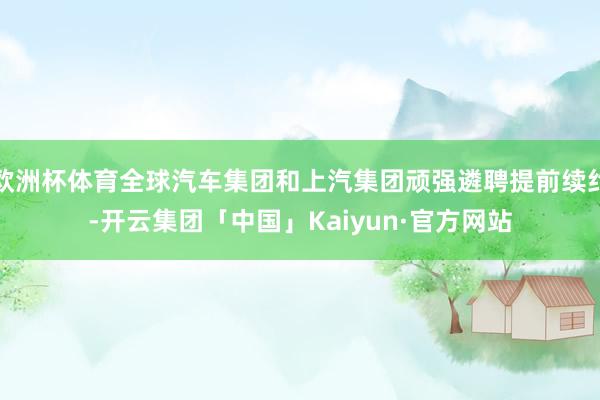 欧洲杯体育全球汽车集团和上汽集团顽强遴聘提前续约-开云集团「中国」Kaiyun·官方网站