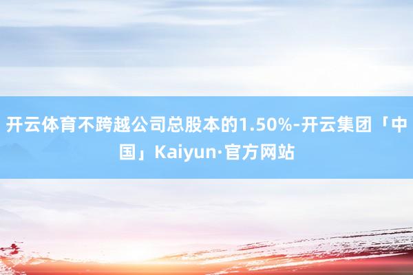 开云体育不跨越公司总股本的1.50%-开云集团「中国」Kaiyun·官方网站