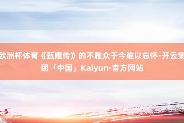 欧洲杯体育《甄嬛传》的不雅众于今难以忘怀-开云集团「中国」Kaiyun·官方网站