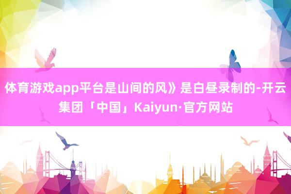 体育游戏app平台是山间的风》是白昼录制的-开云集团「中国」Kaiyun·官方网站