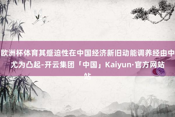 欧洲杯体育其蹙迫性在中国经济新旧动能调养经由中尤为凸起-开云集团「中国」Kaiyun·官方网站
