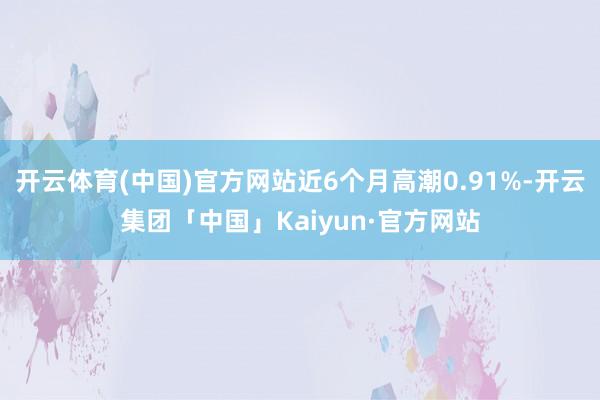 开云体育(中国)官方网站近6个月高潮0.91%-开云集团「中国」Kaiyun·官方网站