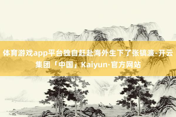体育游戏app平台独自赶赴海外生下了张镐濂-开云集团「中国」Kaiyun·官方网站