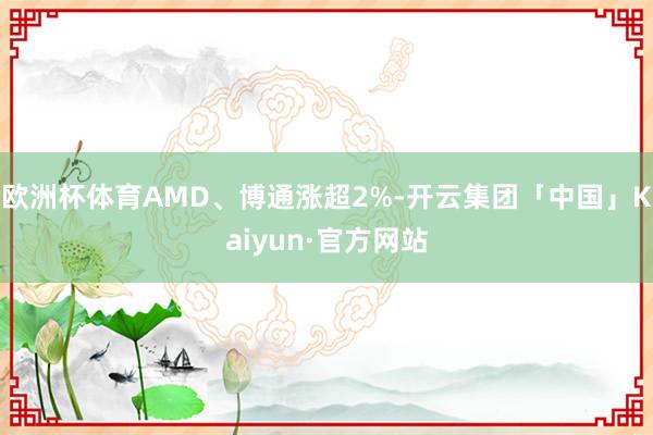 欧洲杯体育AMD、博通涨超2%-开云集团「中国」Kaiyun·官方网站