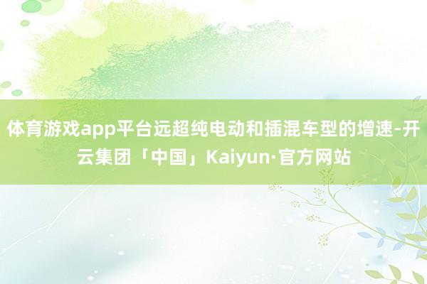 体育游戏app平台远超纯电动和插混车型的增速-开云集团「中国」Kaiyun·官方网站