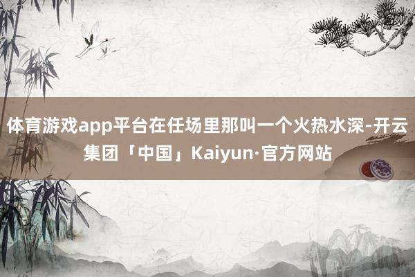 体育游戏app平台在任场里那叫一个火热水深-开云集团「中国」Kaiyun·官方网站