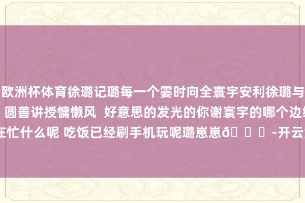 欧洲杯体育徐璐记璐每一个霎时向全寰宇安利徐璐与璐同业长安二十四计  圆善讲授慵懒风  好意思的发光的你谢寰宇的哪个边缘 在忙什么呢 吃饭已经刷手机玩呢璐崽崽😂-开云集团「中国」Kaiyun·官方网站