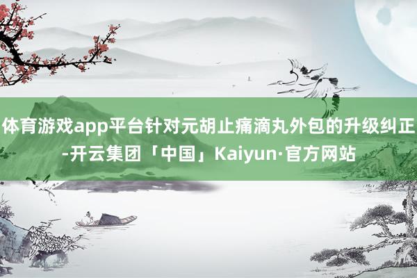 体育游戏app平台针对元胡止痛滴丸外包的升级纠正-开云集团「中国」Kaiyun·官方网站