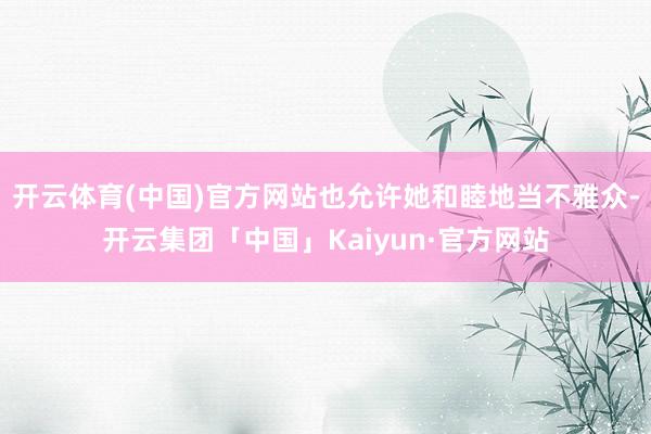 开云体育(中国)官方网站也允许她和睦地当不雅众-开云集团「中国」Kaiyun·官方网站