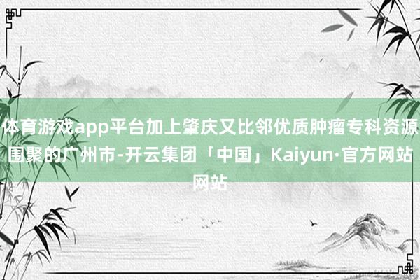 体育游戏app平台加上肇庆又比邻优质肿瘤专科资源围聚的广州市-开云集团「中国」Kaiyun·官方网站