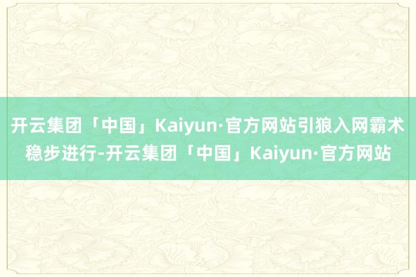 开云集团「中国」Kaiyun·官方网站引狼入网霸术稳步进行-开云集团「中国」Kaiyun·官方网站