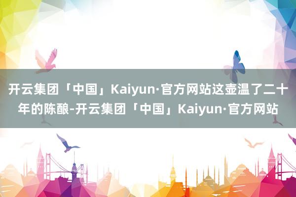 开云集团「中国」Kaiyun·官方网站这壶温了二十年的陈酿-开云集团「中国」Kaiyun·官方网站