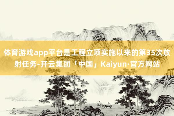 体育游戏app平台是工程立项实施以来的第35次放射任务-开云集团「中国」Kaiyun·官方网站