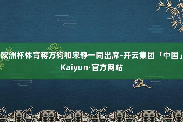 欧洲杯体育蒋万钧和宋静一同出席-开云集团「中国」Kaiyun·官方网站