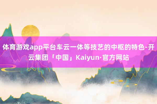 体育游戏app平台车云一体等技艺的中枢的特色-开云集团「中国」Kaiyun·官方网站