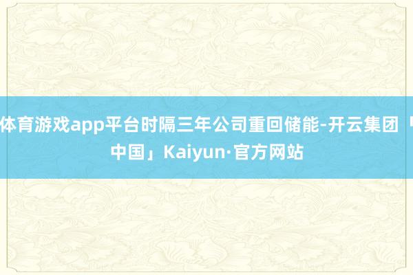 体育游戏app平台时隔三年公司重回储能-开云集团「中国」Kaiyun·官方网站