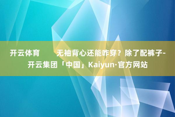 开云体育        无袖背心还能咋穿？除了配裤子-开云集团「中国」Kaiyun·官方网站