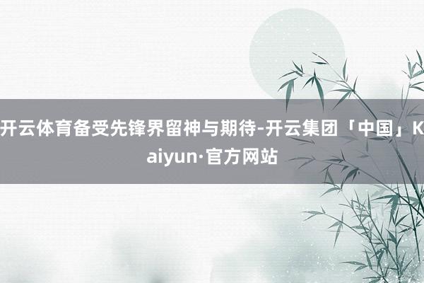 开云体育备受先锋界留神与期待-开云集团「中国」Kaiyun·官方网站