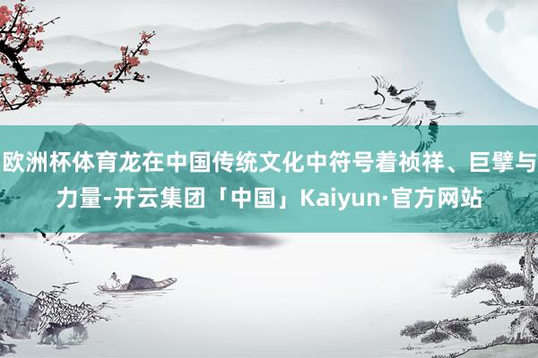 欧洲杯体育龙在中国传统文化中符号着祯祥、巨擘与力量-开云集团「中国」Kaiyun·官方网站