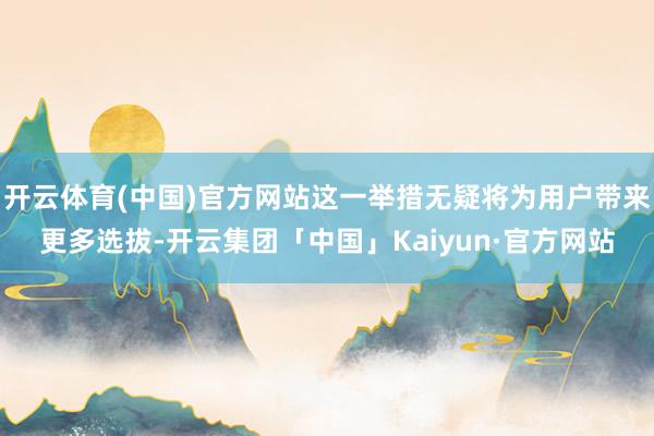 开云体育(中国)官方网站这一举措无疑将为用户带来更多选拔-开云集团「中国」Kaiyun·官方网站
