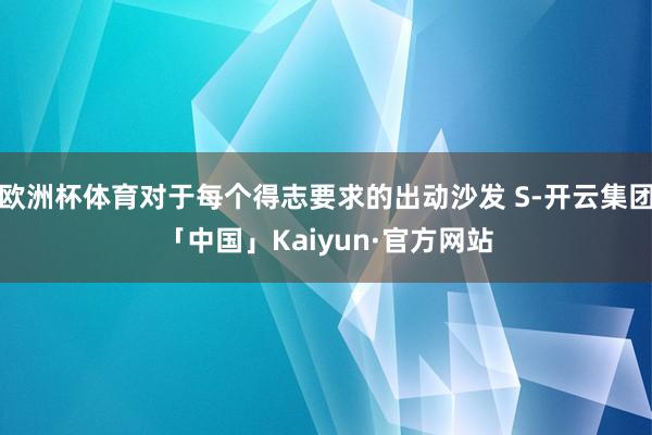 欧洲杯体育对于每个得志要求的出动沙发 S-开云集团「中国」Kaiyun·官方网站