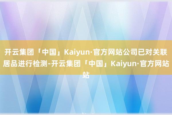 开云集团「中国」Kaiyun·官方网站公司已对关联居品进行检测-开云集团「中国」Kaiyun·官方网站