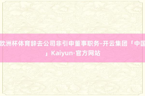 欧洲杯体育辞去公司非引申董事职务-开云集团「中国」Kaiyun·官方网站