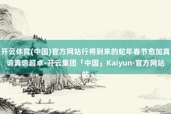 开云体育(中国)官方网站行将到来的蛇年春节愈加真谛真谛超卓-开云集团「中国」Kaiyun·官方网站